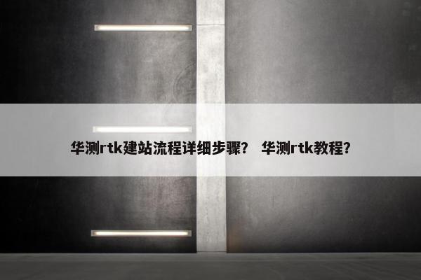 华测rtk建站流程详细步骤？ 华测rtk教程？