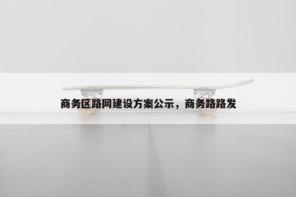 商务区路网建设方案公示，商务路路发