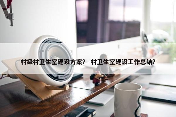 村级村卫生室建设方案？ 村卫生室建设工作总结？
