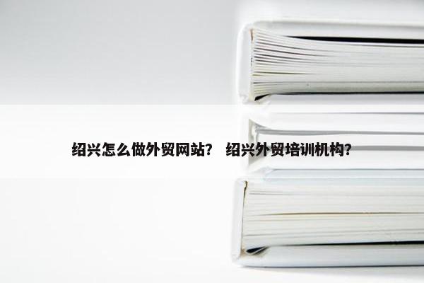 绍兴怎么做外贸网站？ 绍兴外贸培训机构？