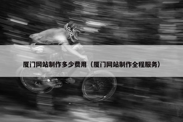 厦门网站制作多少费用（厦门网站制作全程服务）