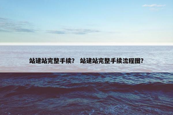 站建站完整手续？ 站建站完整手续流程图？