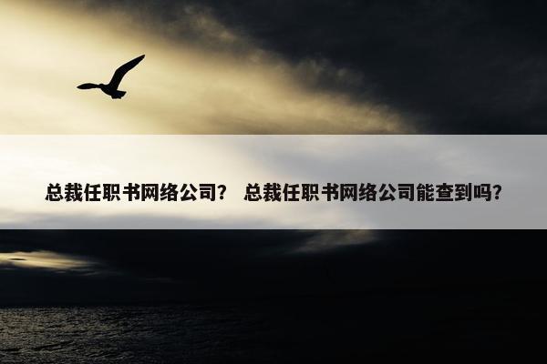 总裁任职书网络公司？ 总裁任职书网络公司能查到吗？