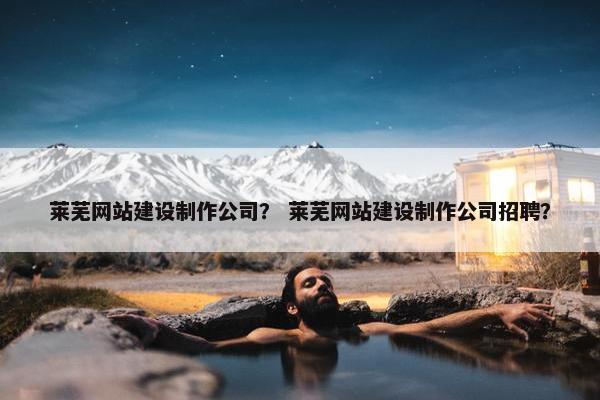莱芜网站建设制作公司？ 莱芜网站建设制作公司招聘？