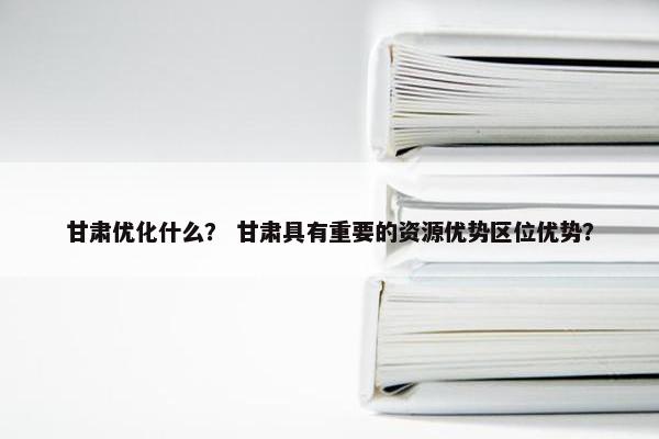 甘肃优化什么？ 甘肃具有重要的资源优势区位优势？