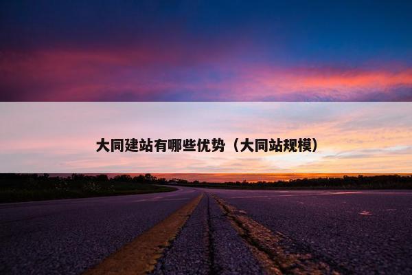 大同建站有哪些优势（大同站规模）
