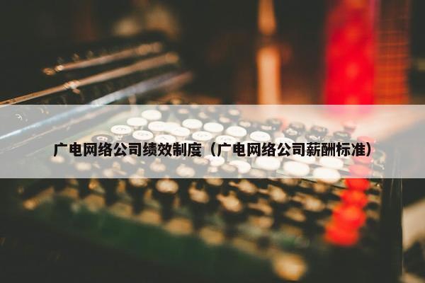 广电网络公司绩效制度（广电网络公司薪酬标准）