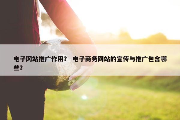 电子网站推广作用？ 电子商务网站的宣传与推广包含哪些？