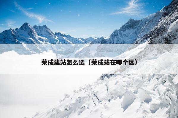 荣成建站怎么选（荣成站在哪个区）