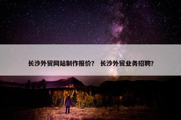 长沙外贸网站制作报价？ 长沙外贸业务招聘？