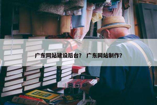 广东网站建设后台？ 广东网站制作？