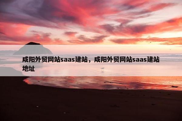 咸阳外贸网站saas建站，咸阳外贸网站saas建站地址
