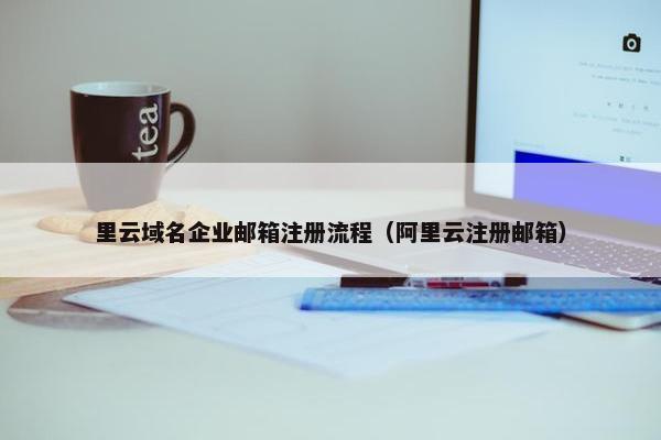 里云域名企业邮箱注册流程（阿里云注册邮箱）
