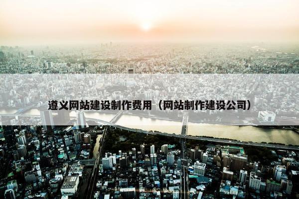 遵义网站建设制作费用（网站制作建设公司）