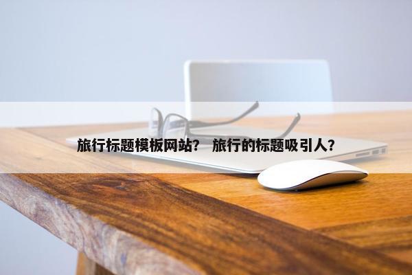 旅行标题模板网站？ 旅行的标题吸引人？