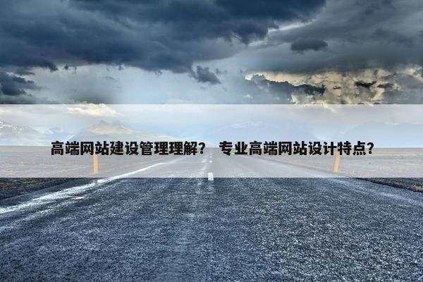 高端网站建设管理理解？ 专业高端网站设计特点？