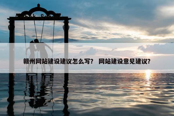 赣州网站建设建议怎么写？ 网站建设意见建议？