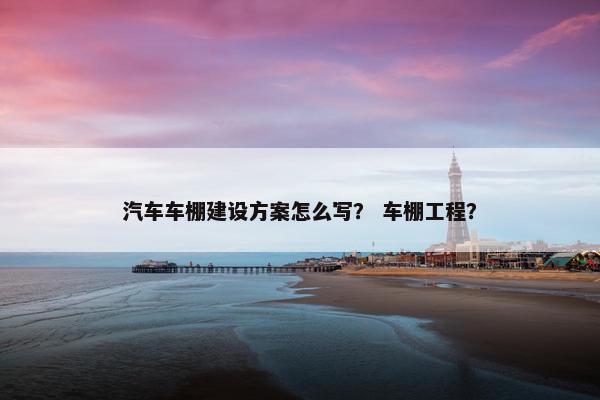 汽车车棚建设方案怎么写？ 车棚工程？