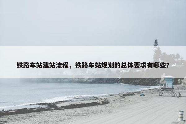 铁路车站建站流程，铁路车站规划的总体要求有哪些?