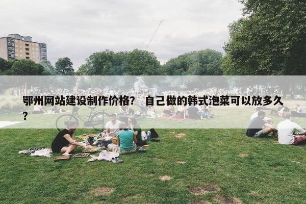 鄂州网站建设制作价格？ 自己做的韩式泡菜可以放多久？
