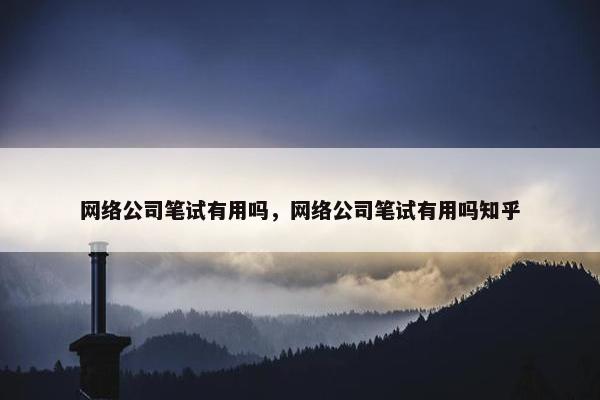 网络公司笔试有用吗，网络公司笔试有用吗知乎