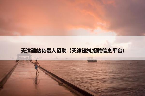天津建站负责人招聘（天津建筑招聘信息平台）