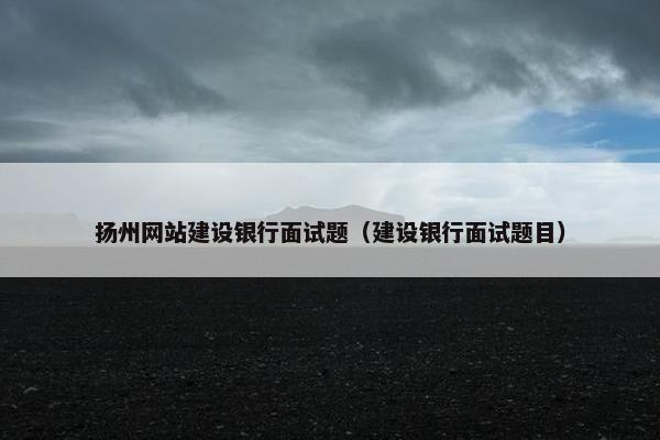 扬州网站建设银行面试题（建设银行面试题目）