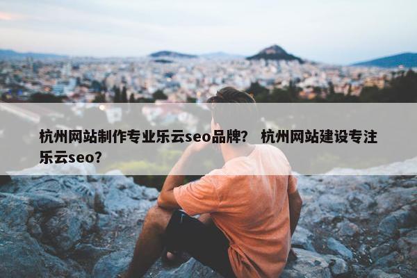 杭州网站制作专业乐云seo品牌？ 杭州网站建设专注乐云seo？
