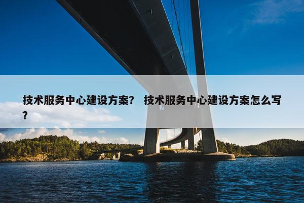 技术服务中心建设方案？ 技术服务中心建设方案怎么写？
