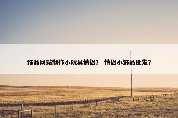 饰品网站制作小玩具情侣？ 情侣小饰品批发？