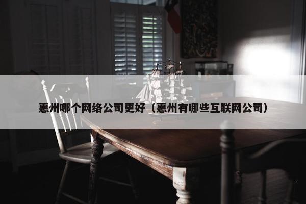 惠州哪个网络公司更好（惠州有哪些互联网公司）