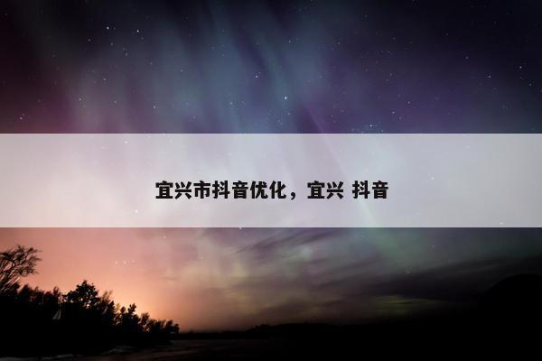宜兴市抖音优化，宜兴 抖音