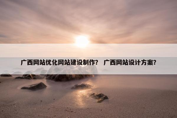 广西网站优化网站建设制作？ 广西网站设计方案？