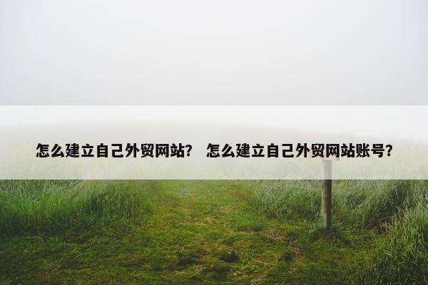 怎么建立自己外贸网站？ 怎么建立自己外贸网站账号？