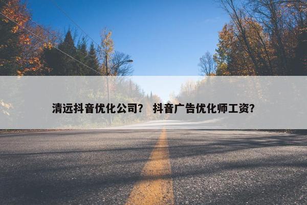 清远抖音优化公司？ 抖音广告优化师工资？