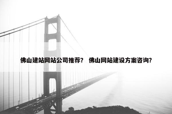 佛山建站网站公司推荐？ 佛山网站建设方案咨询？