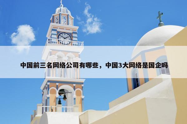 中国前三名网络公司有哪些，中国3大网络是国企吗