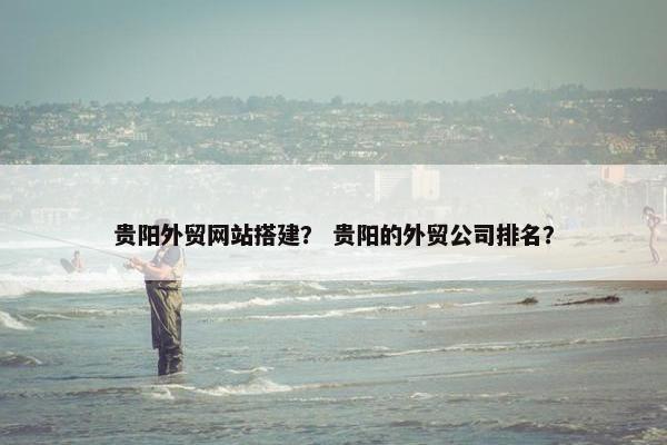 贵阳外贸网站搭建？ 贵阳的外贸公司排名？