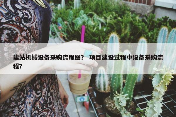 建站机械设备采购流程图？ 项目建设过程中设备采购流程？