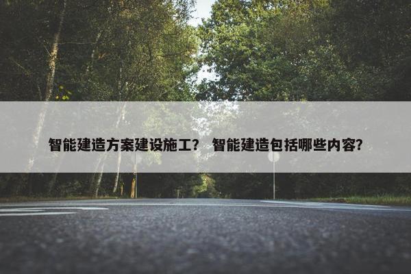 智能建造方案建设施工? 智能建造包括哪些内容? 智能建造方案建设施工? 智能建造包括哪些内容?