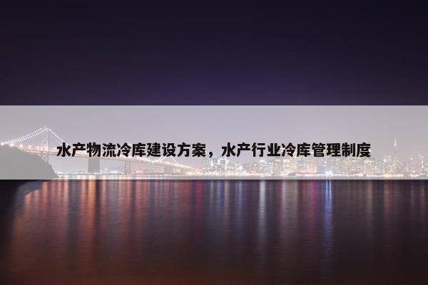 水产物流冷库建设方案,水产行业冷库管理制度 水产物流冷库建设方案,水产行业冷库管理制度