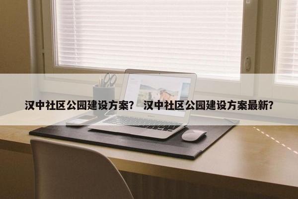 汉中社区公园建设方案？ 汉中社区公园建设方案最新？