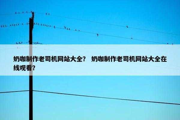 奶咖制作老司机网站大全? 奶咖制作老司机网站大全在线观看? 奶咖制作老司机网站大全? 奶咖制作老司机网站大全在线观看?
