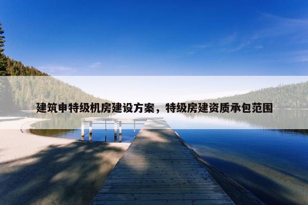 建筑申特级机房建设方案,特级房建资质承包范围 建筑申特级机房建设方案,特级房建资质承包范围