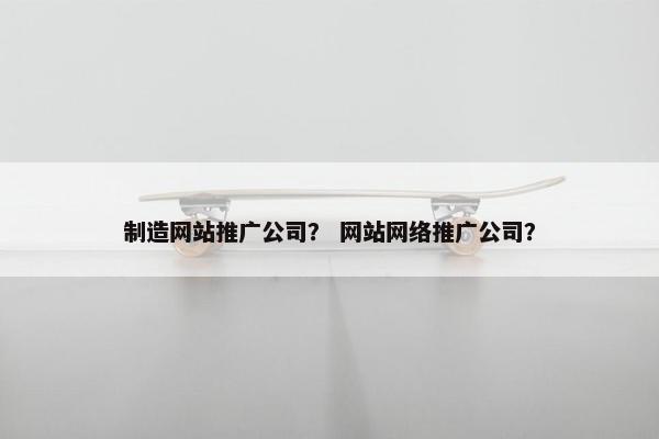 制造网站推广公司？ 网站网络推广公司？