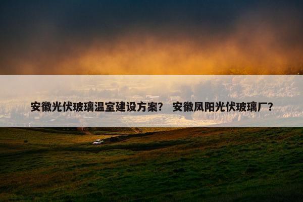 安徽光伏玻璃温室建设方案？ 安徽凤阳光伏玻璃厂？