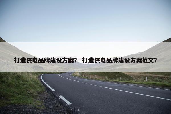 打造供电品牌建设方案？ 打造供电品牌建设方案范文？