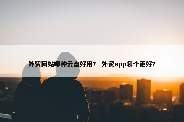 外贸网站哪种云盘好用？ 外贸app哪个更好？