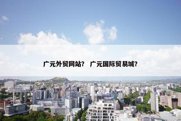 广元外贸网站？ 广元国际贸易城？