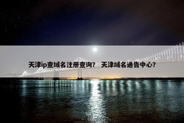 天津ip查域名注册查询？ 天津域名通告中心？